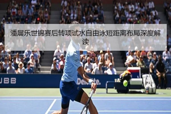 潘展乐世锦赛后转项试水自由泳短距离布局深度解读